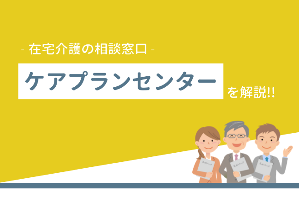 在宅介護の相談窓口 ケアプランセンターを解説！